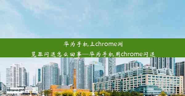 华为手机上chrome浏览器闪退怎么回事—华为手机用chrome闪退