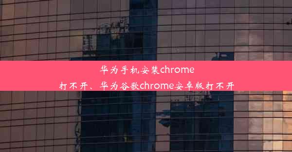 华为手机安装chrome打不开、华为谷歌chrome安卓版打不开