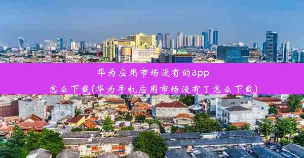 华为应用市场没有的app怎么下载(华为手机应用市场没有了怎么下载)