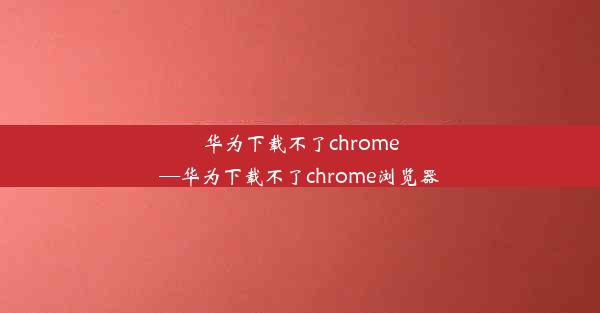 华为下载不了chrome—华为下载不了chrome浏览器