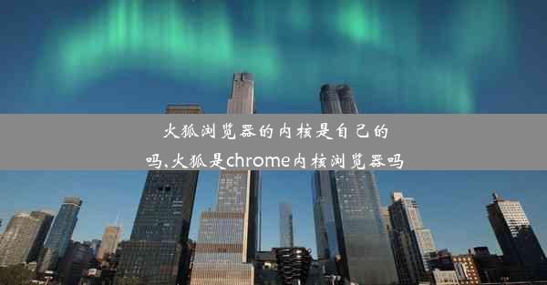 火狐浏览器的内核是自己的吗,火狐是chrome内核浏览器吗