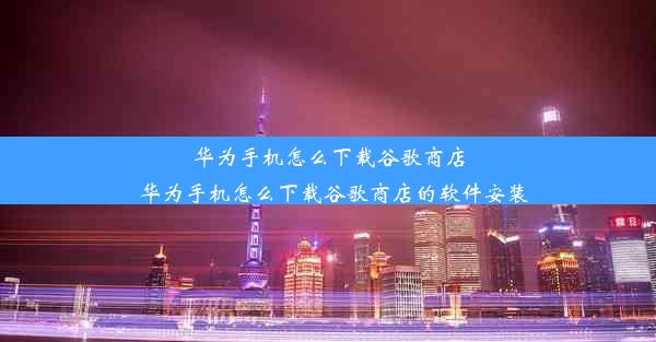 华为手机怎么下载谷歌商店_华为手机怎么下载谷歌商店的软件安装