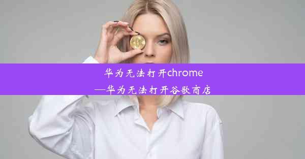 华为无法打开chrome—华为无法打开谷歌商店