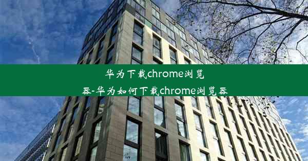 华为下载chrome浏览器-华为如何下载chrome浏览器