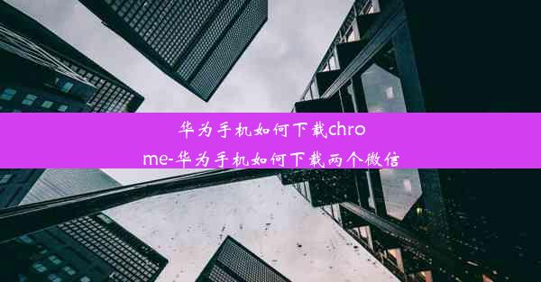 华为手机如何下载chrome-华为手机如何下载两个微信