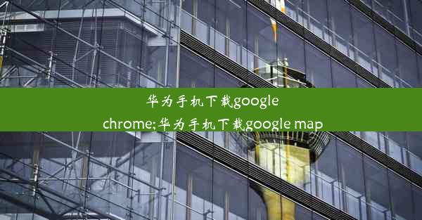 华为手机下载google chrome;华为手机下载google map