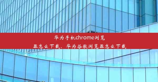 华为手机chrome浏览器怎么下载、华为谷歌浏览器怎么下载