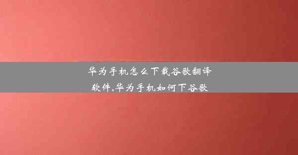 华为手机怎么下载谷歌翻译软件,华为手机如何下谷歌