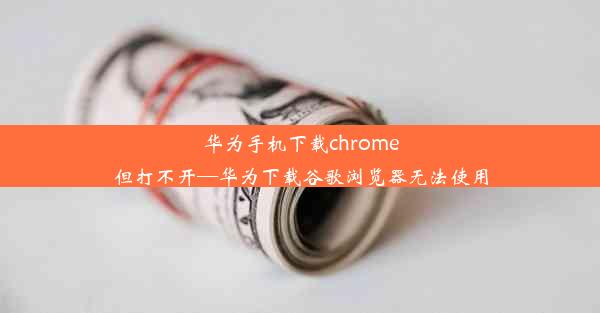 华为手机下载chrome但打不开—华为下载谷歌浏览器无法使用