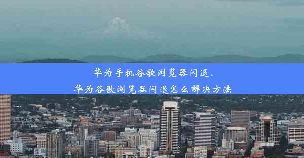 华为手机谷歌浏览器闪退、华为谷歌浏览器闪退怎么解决方法