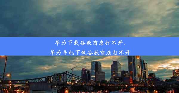 华为下载谷歌商店打不开、华为手机下载谷歌商店打不开