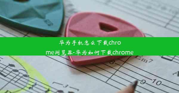 华为手机怎么下载chrome浏览器-华为如何下载chrome