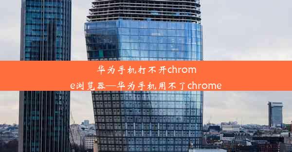 华为手机打不开chrome浏览器—华为手机用不了chrome