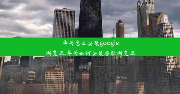 华为怎么安装google浏览器,华为如何安装谷歌浏览器