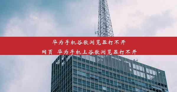 华为手机谷歌浏览器打不开网页_华为手机上谷歌浏览器打不开