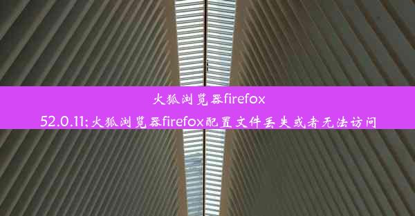 火狐浏览器firefox52.0.11;火狐浏览器firefox配置文件丢失或者无法访问