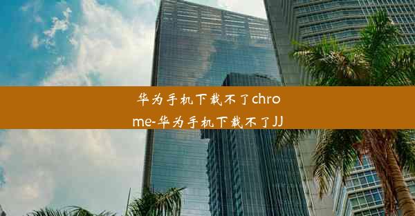 华为手机下载不了chrome-华为手机下载不了JJ