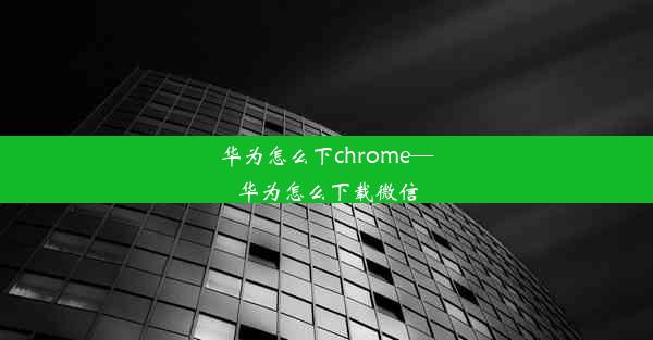 华为怎么下chrome—华为怎么下载微信