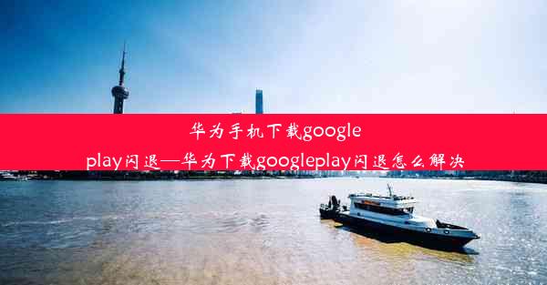 华为手机下载google play闪退—华为下载googleplay闪退怎么解决