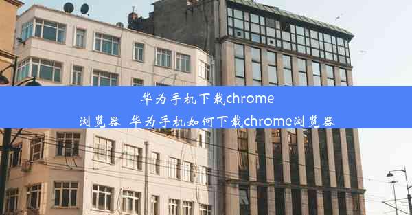 华为手机下载chrome浏览器_华为手机如何下载chrome浏览器