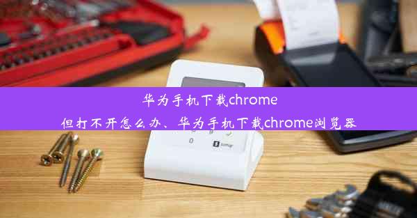 华为手机下载chrome但打不开怎么办、华为手机下载chrome浏览器