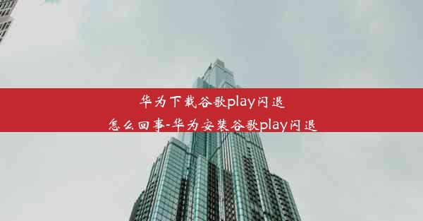 华为下载谷歌play闪退怎么回事-华为安装谷歌play闪退