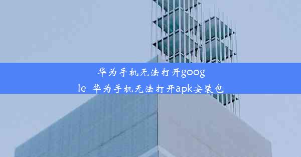 华为手机无法打开google_华为手机无法打开apk安装包