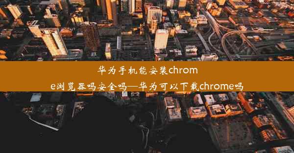 华为手机能安装chrome浏览器吗安全吗—华为可以下载chrome吗