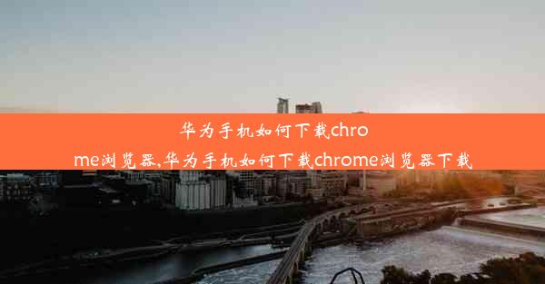 华为手机如何下载chrome浏览器,华为手机如何下载chrome浏览器下载