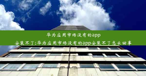 华为应用市场没有的app安装不了;华为应用市场没有的app安装不了怎么回事