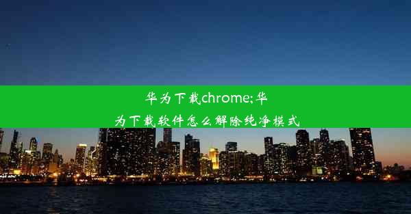 华为下载chrome;华为下载软件怎么解除纯净模式