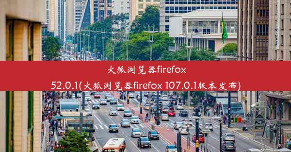 火狐浏览器firefox52.0.1(火狐浏览器firefox 107.0.1版本发布)