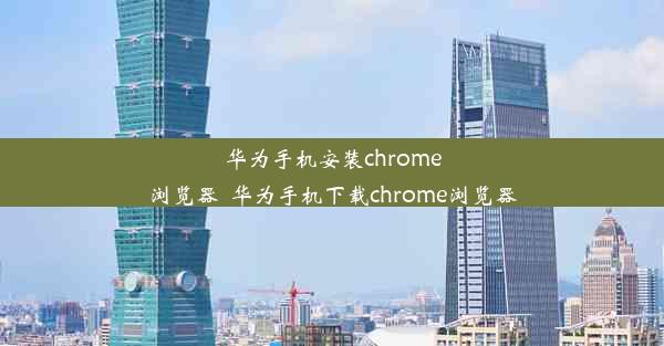 华为手机安装chrome浏览器_华为手机下载chrome浏览器