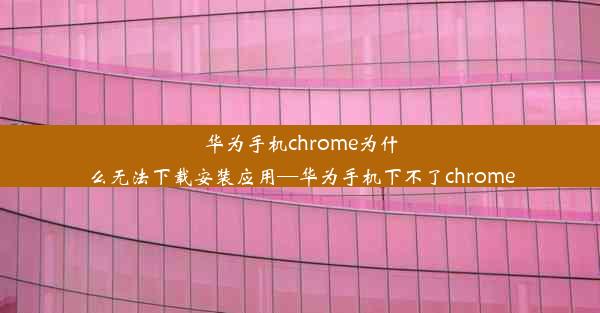 华为手机chrome为什么无法下载安装应用—华为手机下不了chrome