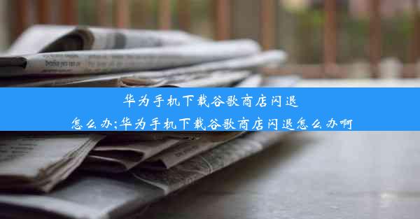 华为手机下载谷歌商店闪退怎么办;华为手机下载谷歌商店闪退怎么办啊