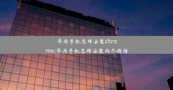 华为手机怎样安装chrome;华为手机怎样安装两个微信