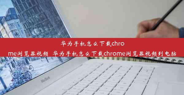 华为手机怎么下载chrome浏览器视频_华为手机怎么下载chrome浏览器视频到电脑