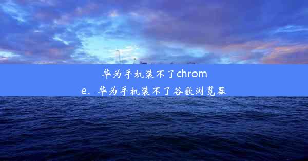 华为手机装不了chrome、华为手机装不了谷歌浏览器