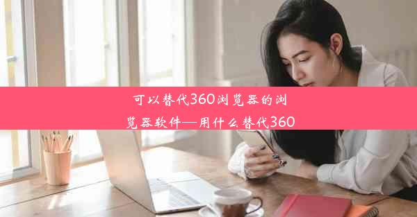 可以替代360浏览器的浏览器软件—用什么替代360