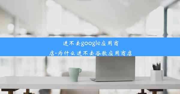 进不去google应用商店-为什么进不去谷歌应用商店