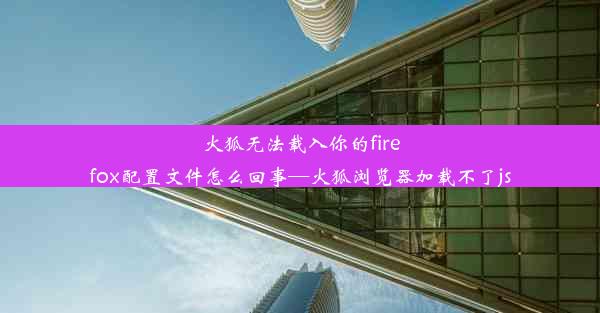 火狐无法载入你的firefox配置文件怎么回事—火狐浏览器加载不了js