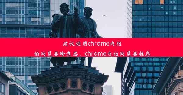 建议使用chrome内核的浏览器啥意思、chrome内核浏览器推荐