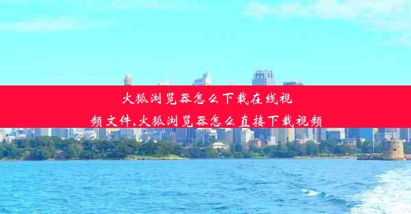 火狐浏览器怎么下载在线视频文件,火狐浏览器怎么直接下载视频