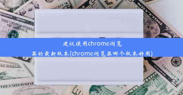 建议使用chrome浏览器的最新版本(chrome浏览器哪个版本好用)