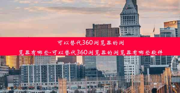 可以替代360浏览器的浏览器有哪些-可以替代360浏览器的浏览器有哪些软件