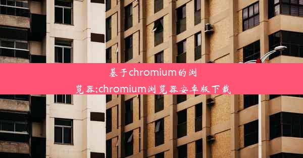 基于chromium的浏览器;chromium浏览器安卓版下载