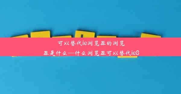 可以替代ie浏览器的浏览器是什么—什么浏览器可以替代ie8