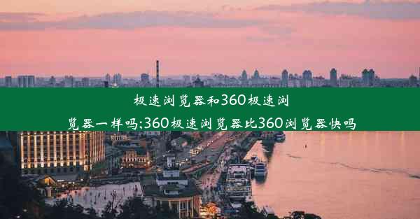 极速浏览器和360极速浏览器一样吗;360极速浏览器比360浏览器快吗