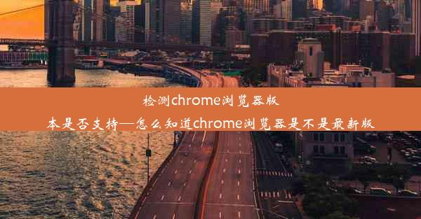 检测chrome浏览器版本是否支持—怎么知道chrome浏览器是不是最新版