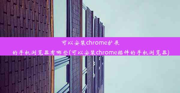 可以安装chrome扩展的手机浏览器有哪些(可以安装chrome插件的手机浏览器)